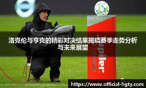 洛克伦与亨克的精彩对决结果揭晓赛季走势分析与未来展望